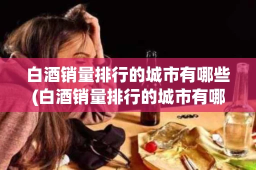 白酒销量排行的城市有哪些(白酒销量排行的城市有哪些呢) 白酒销量排行的城市有哪些(白酒销量排行的城市有哪些呢)