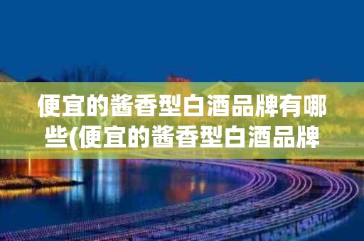 便宜的酱香型白酒品牌有哪些(便宜的酱香型白酒品牌有哪些牌子)