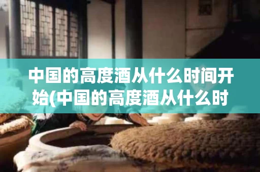 中国的高度酒从什么时间开始(中国的高度酒从什么时间开始生产)