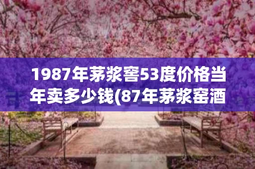 1987年茅浆窖53度价格当年卖多少钱(87年茅浆窑酒值多少钱)
