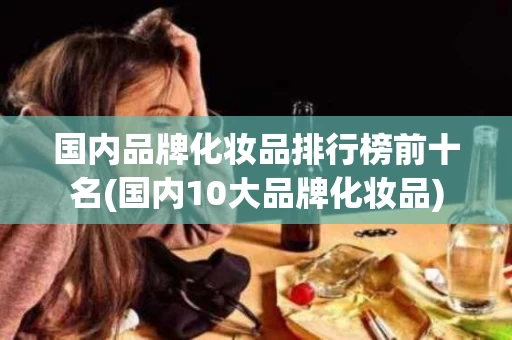 国内品牌化妆品排行榜前十名(国内10大品牌化妆品)