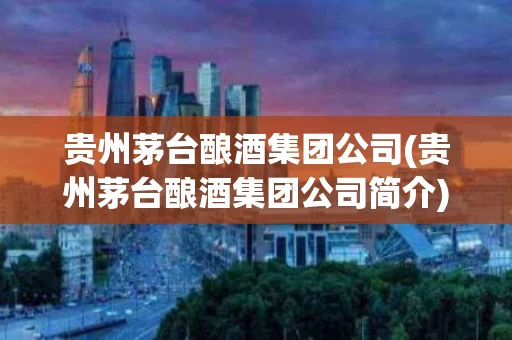 贵州茅台酿酒集团公司(贵州茅台酿酒集团公司简介)