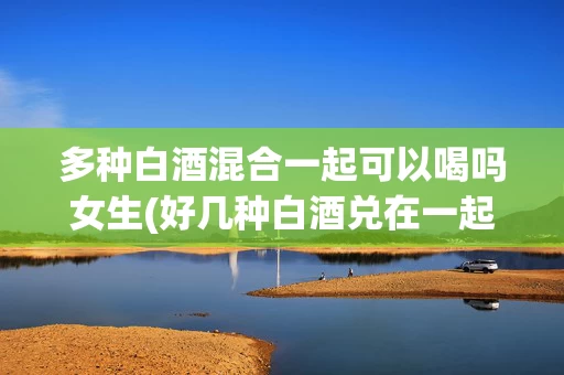 多种白酒混合一起可以喝吗女生(好几种白酒兑在一起可以喝吗)