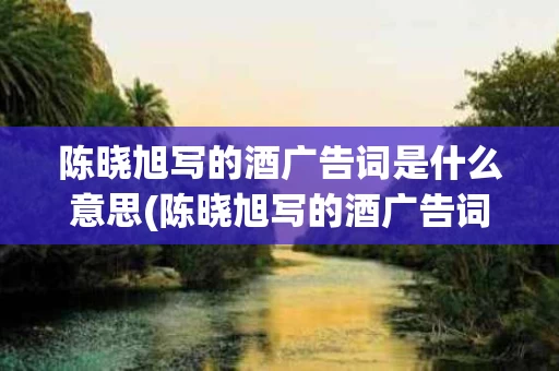 陈晓旭写的酒广告词是什么意思(陈晓旭写的酒广告词是什么意思呀)