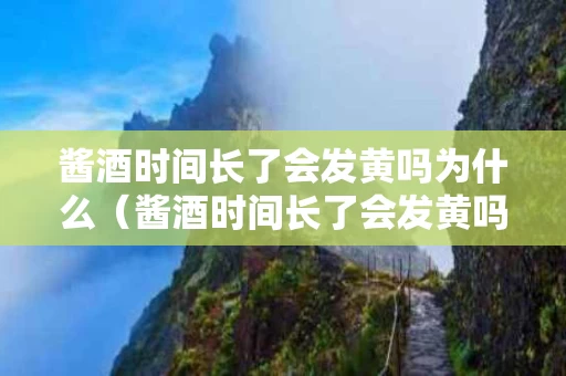 酱酒时间长了会发黄吗为什么（酱酒时间长了会发黄吗为什么呢）