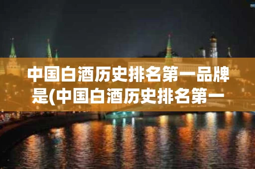 中国白酒历史排名第一品牌是(中国白酒历史排名第一品牌是什么)
