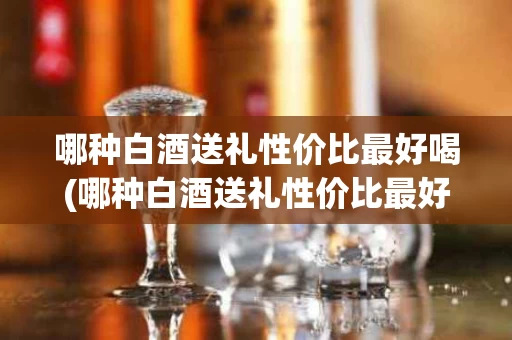 哪种白酒送礼性价比最好喝(哪种白酒送礼性价比最好喝一点)