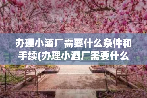 办理小酒厂需要什么条件和手续(办理小酒厂需要什么条件和手续费)