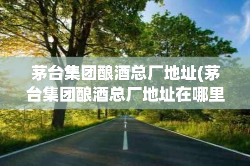 茅台集团酿酒总厂地址(茅台集团酿酒总厂地址在哪里)
