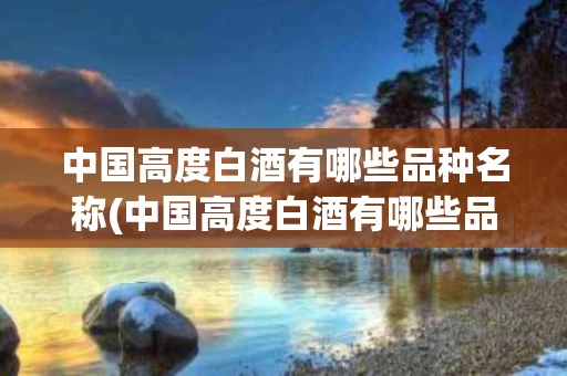 中国高度白酒有哪些品种名称(中国高度白酒有哪些品种名称图片)