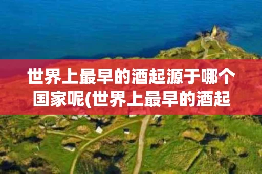 世界上最早的酒起源于哪个国家呢(世界上最早的酒起源于哪个国家呢视频)