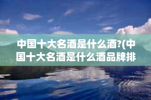 中国十大名酒是什么酒?(中国十大名酒是什么酒品牌排行榜)