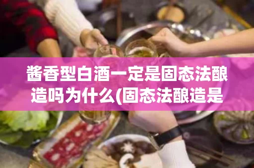 酱香型白酒一定是固态法酿造吗为什么(固态法酿造是白酒酱香型的必要条件吗？ 50字以内)