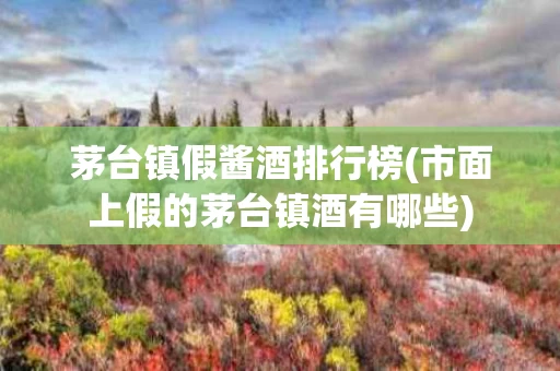 茅台镇假酱酒排行榜(市面上假的茅台镇酒有哪些)