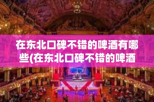 在东北口碑不错的啤酒有哪些(在东北口碑不错的啤酒有哪些呢)