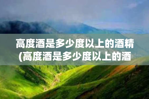 高度酒是多少度以上的酒精(高度酒是多少度以上的酒精含量)