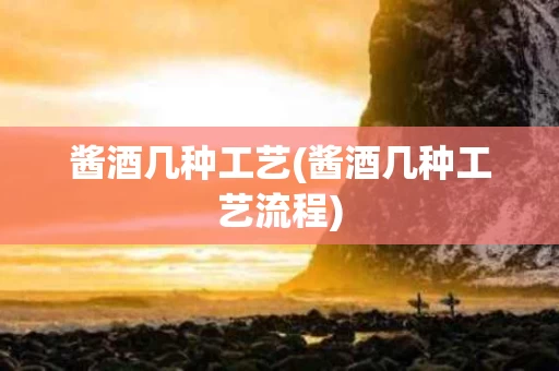 酱酒几种工艺(酱酒几种工艺流程)