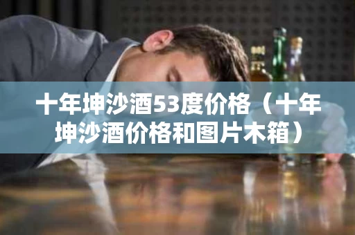 十年坤沙酒53度价格（十年坤沙酒价格和图片木箱）