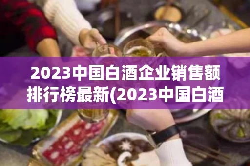 2023中国白酒企业销售额排行榜最新(2023中国白酒企业销售额排行榜最新公布)