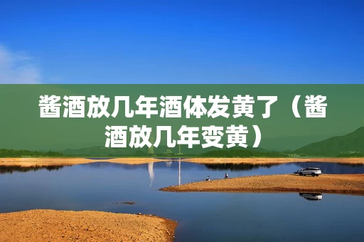 酱酒放几年酒体发黄了（酱酒放几年变黄）