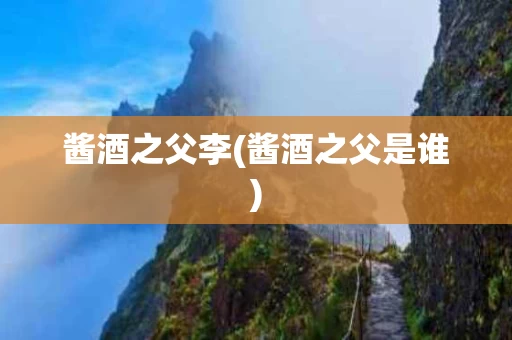 酱酒之父李(酱酒之父是谁)