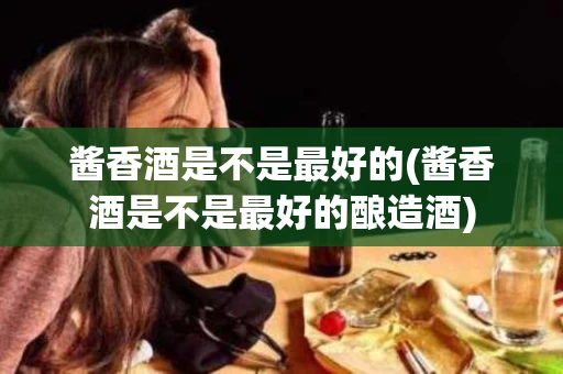 酱香酒是不是最好的(酱香酒是不是最好的酿造酒)