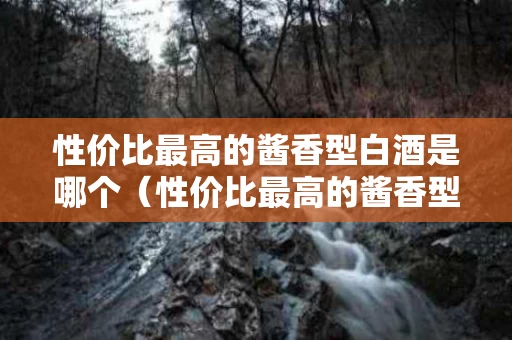 性价比最高的酱香型白酒是哪个（性价比最高的酱香型白酒是哪个酒）