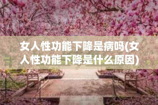 女人性功能下降是病吗(女人性功能下降是什么原因)