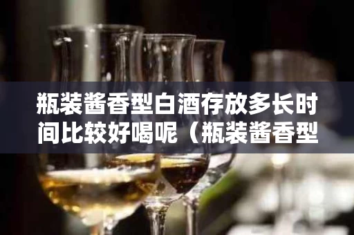 瓶装酱香型白酒存放多长时间比较好喝呢（瓶装酱香型白酒存放多长时间比较好喝呢视频）