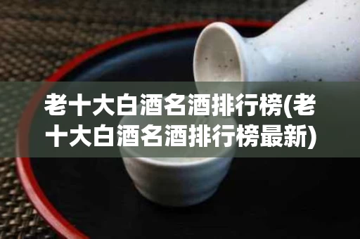 老十大白酒名酒排行榜(老十大白酒名酒排行榜最新)