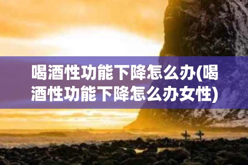 喝酒性功能下降怎么办(喝酒性功能下降怎么办女性)
