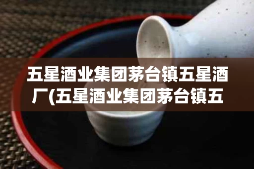 五星酒业集团茅台镇五星酒厂(五星酒业集团茅台镇五星酒厂奢交)