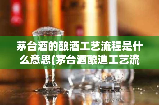 茅台酒的酿酒工艺流程是什么意思(茅台酒酿造工艺流程)