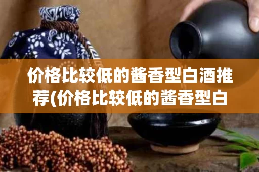 价格比较低的酱香型白酒推荐(价格比较低的酱香型白酒推荐知乎)