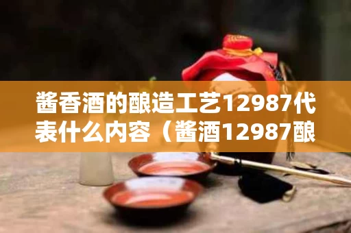 酱香酒的酿造工艺12987代表什么内容（酱酒12987酿酒工艺）