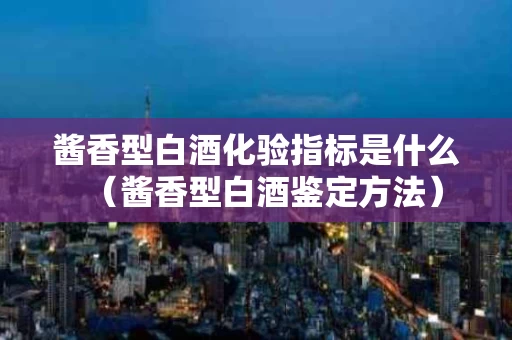 酱香型白酒化验指标是什么（酱香型白酒鉴定方法）