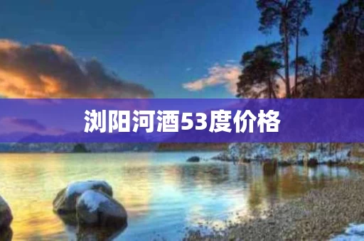 浏阳河酒53度价格