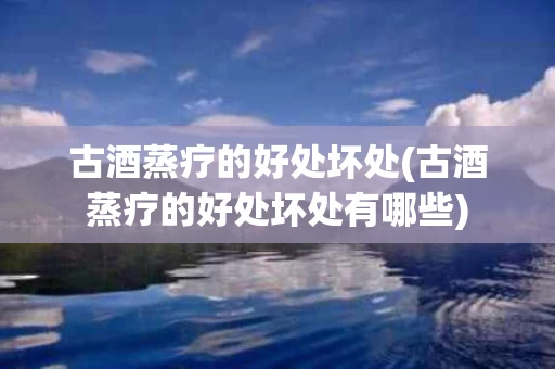 古酒蒸疗的好处坏处(古酒蒸疗的好处坏处有哪些)