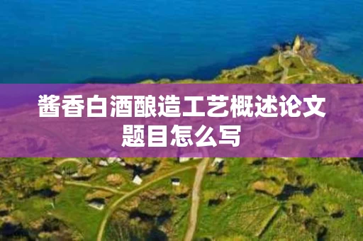 酱香白酒酿造工艺概述论文题目怎么写