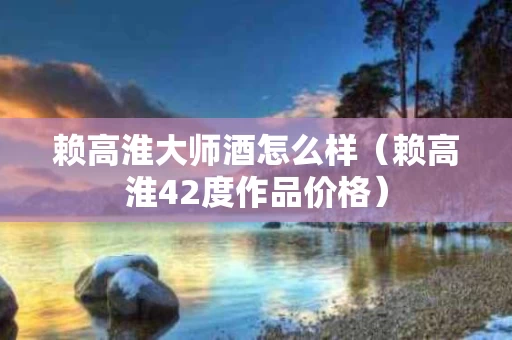 赖高淮大师酒怎么样（赖高淮42度作品价格）