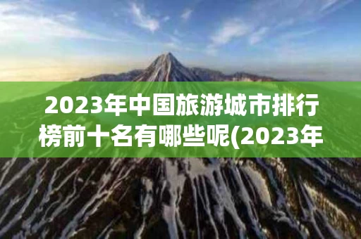 2023年中国旅游城市排行榜前十名有哪些呢(2023年中国旅游城市排行榜前十名有哪些呢图片)