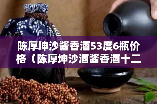 陈厚坤沙酱香酒53度6瓶价格（陈厚坤沙酒酱香酒十二年价格）