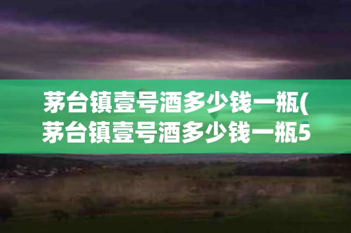 茅台镇壹号酒多少钱一瓶(茅台镇壹号酒多少钱一瓶52度)