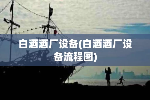 白酒酒厂设备(白酒酒厂设备流程图)