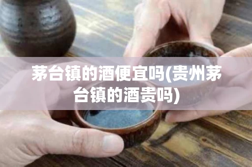 茅台镇的酒便宜吗(贵州茅台镇的酒贵吗)