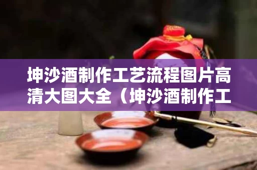 坤沙酒制作工艺流程图片高清大图大全（坤沙酒制作工艺流程图片高清大图大全及价格）