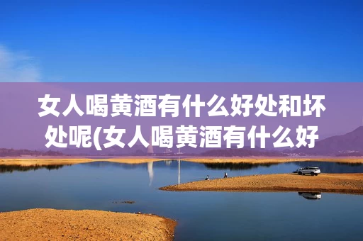 女人喝黄酒有什么好处和坏处呢(女人喝黄酒有什么好处和坏处呢视频讲解)