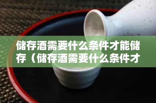 储存酒需要什么条件才能储存（储存酒需要什么条件才能储存好）