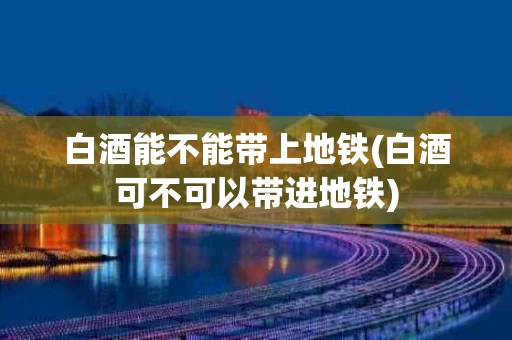 白酒能不能带上地铁(白酒可不可以带进地铁)