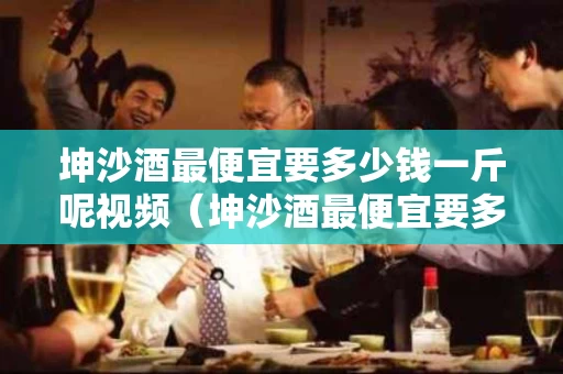 坤沙酒最便宜要多少钱一斤呢视频（坤沙酒最便宜要多少钱一斤呢视频讲解）